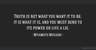 Truth Is Not What You Want It To Be It Is What It Is And You Share miyamoto musashi quotations about war, strategy and enemies. truth is not what you want it to be it