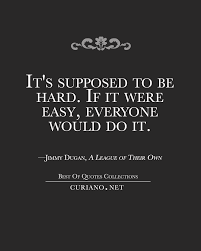It's supposed to be hard. It S Supposed To Be Hard If It Were Easy Everyone Would Do It Jimmy Dugan A League Of Their Own Quote Via Curi Hard Quotes Inspirational Quotes Quotes