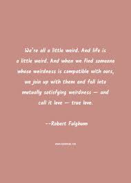 I am weird, you are weird. Robert Fulghum Quote We Re All A Little Weird And Life Is A Little Weird And When We Find Someone Whose Weirdness Is Compatible With Ours We Join Up With Them And Fall Into Mutually Satisfying Weirdness And Call It Love True Love Love Quotes