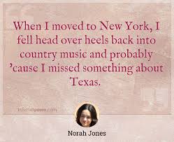 Enjoy this amazing collection of quotes about country music. When I Moved To New York I Fell Head Over Heels Back Into Country Music And Probably Cause I Missed Something About Texas