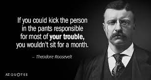 Theodore Roosevelt Quote If You Could Kick The Person In The Pants Responsible For Most Of Theodore Roosevelt Quotes Roosevelt Quotes Teddy Roosevelt Quotes