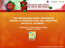 UN ESCENARIO PARA APRENDER, DESDE LA PERSPECTIVA DEL MAESTRO HACIA EL  ALUMNO”. Ponente: Lic. Eloísa Maciel Oregón Directora General Cd.  Zacatecas, Zacatecas.