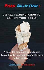 PORN ADDICTION: USE SEX TRANSMUTATION TO ACHIEVE YOUR GOALS: A book for men  ages 32 and older. Learn how to use your porn habit positively by Alexander  Washington | Goodreads