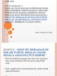 Tiap baris memiliki jumlah kata ada satu gurindam yang dahulu sangat terkenal karya raja ali haji, yakni gurindam 12 yang terdiri. Pg 15 Soalan 1 Raja Ali Haji Dalam Gurindam Fasal Yang Keempat Menyatakan Ciri Ciri Murni Budi Bahasa Berkait Rapat Dengan Hati Seperti Kata Katanya Hati Itu Kerajaan Di Dalam Tubuh Jikalau