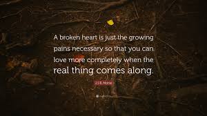 Enjoy these great heartbreak quotes. J S B Morse Quote A Broken Heart Is Just The Growing Pains Necessary So That You Can