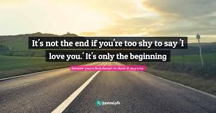 The quote belongs to another author. It S Not The End If You Re Too Shy To Say I Love You It S Only The Quote By Because You Re First Meant To Show It Anyway Quoteslyfe