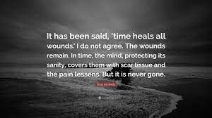 I say time heals wounds but scars are left to remind you what you have been through and survived. Rose Kennedy Quote It Has Been Said Time Heals All Wounds I Do Not Agree The Wounds Remain In Time The Mind Protecting Its Sanity