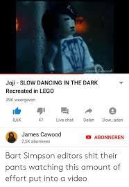 Submitted 1 day ago by oijosuke20177. James Cawood Joji Slow Dancing In The Dark Recreated In Lego 39k Weergaven 86k 47 Live Chat Delen Dowaden James Cawood 25k Abonnees Abonneren Bart Simpson Editors Shit Their Pants Watching