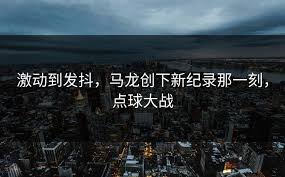 激动到发抖，马龙创下新纪录那一刻，点球大战- 中超赛事汇- 开云 ...