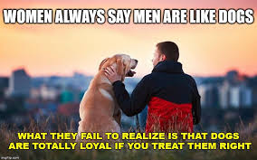 Treat Like A Dog Women Always Say Men Are Like Dogs What They Fail To Realize Is That Dogs Are Totally Loyal If You Treat The Funny Memes Life Advice Sayings