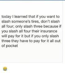 Today Learned That If You Want To Slash Someone S Tires Don T Slash All Four Only Slash Three Because If You Slash All Four Their Insurance Will Pay For It But If You