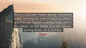 Discover 15 quotes tagged as discipleship quotations: Pope Francis Quote Being A Disciple Means Being Constantly Ready To Bring The Love Of Jesus To Others And This Can Happen Unexpectedly And
