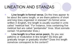 A stanza is a group of lines that form the basic metrical unit in a poem. Poetry Analysis Understanding The Poem Lineation And Stanzas Line Length In Formal Verse Do The Lines Appear To Be About The Same Length Or Are There Ppt Download