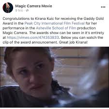 AWARD: "Congratulations to Kirana Kuic for receiving the Gaddy Gold Award  in the Peak City International Film Festival for her performance in the  Asheville School of Film production Magic Camera.”