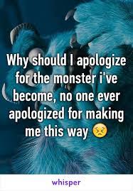 No one ever apologized for making me this way. Why Should I Apologize For The Monster I Ve Become No One Ever Apologized For Making Me This Way Future Boyfriend Quotes Whisper Confessions Whisper Quotes