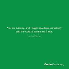 While in the los angeles public library] i pulled a book down and opened it. You Are Nobody And I Might Have Been Somebody And The Road To Each Of Us Is Love John Fante