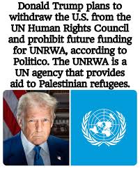 Donald Trump plans to withdraw the U.S. from the UN Human Rights Council  and prohibit future funding for UNRWA, according to Politico. The UNRWA is  a UN agency that provides aid to