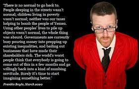 Frankie boyle is one of the funniest comedians to grace the tv.he has the shock factor and really goes out of his way to make people. There Is No Normal To Go Back To People Sleeping In The Streets Wasn T Normal Children Living In Poverty Wasn T Normal Neither Was Our Taxes Helping To Bomb The People Of Yemen