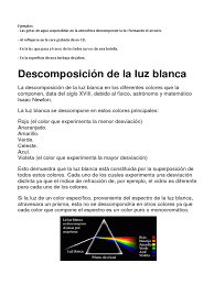 La luz blanca es considerada, en general, como la presencia del espectro visible completo (aproximadamente 400 a 700 nm) del espectro electromagnético, en el cual se mezclan todos los colores de modo que se ve blanco, incoloro o incluso levemente amarillento a la vista del ojo humano. Descomposicion De La Luz Color Ligero