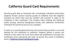 You can attend the class offline while learning the ways taught in the class or you can even join the online course for the same. California Guard Card Requirements