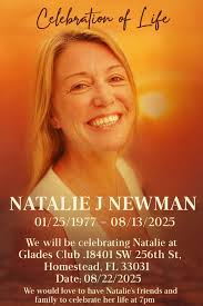 Celebr Celebration of Life NATALIE J NEWMAN 01/25/1977-  01/25/1977-08/13/2025 25/1977 08/13/2025 08 2025 We will be celebrating  Natalie at Glades Club .18401 SW 256th St, St Homestead, FL 33031 Date;  08/22/2025 We