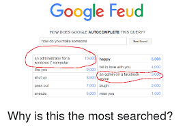 Anyway here's answer the google feud questions not people or the other ones, questions. Google Feud How Does Google Autocomplete This Query How Do You Make Someone Next Round An Administrator For A Windows 7 Computer Ike You Shut Up Pass Out Sneeze 10000 Happy 9000