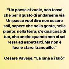 Ben presto la famiglia si trasferisce a torino, anche se il giovane scrittore rimpiangerà sempre con malinconia i luoghi e i paesaggi del suo paese, visti come simbolo di serenità e spensieratezza e come luoghi dove trascorrere sempre le vacanze. Cesarepavese Pavese Lalunaeifalo Citazioni Parole Riflessioni