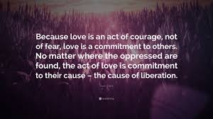 Paulo Freire Quote: “Because love is an act of courage, not of fear, love  is a commitment to others. No matter where the oppressed are...”