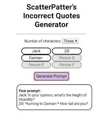 This generator is not meant to imply any adult/minor, abusive, incestuous, or otherwise problematic. Scatterpatter S Incorrect Quotes Generator Number Of Characters I Three Person Person E Person F Generate Prompt Your Prompt Jack In Your Opinion What S The Height Of Stupidity Zill Turning To Damian