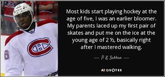 Many people assume that because the professional game of hockey is played on ice that the first step of learning to play the game is to learn how to skate. P K Subban Quote Most Kids Start Playing Hockey At The Age Of Five