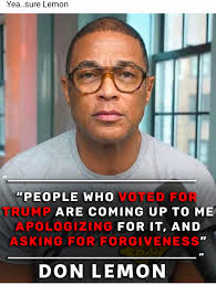 Yea..sure Yea..sureLemon Lemon "PEOPLE WHO VOTED WHO FOR TRUMP ARE COMING  UP to ME APOLOGIZING FOR IT, AND ASKING FORGIVENESS" FOR DON LEMON