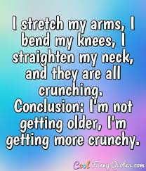 Funny quotes about getting older. I Stretch My Arms I Bend My Knees I Straighten My Neck And They Are All