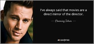 Movie directors, or should i say people who create things, are very greedy and they can never be satisfied. Channing Tatum Quote I Ve Always Said That Movies Are A Direct Mirror Of