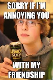Sorry If I M Annoying You With My Friendship Mikeyg Quickmeme