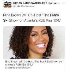 WORLD! please help me congratulate my girl Nina Brown Cox Media Group Adult  R&B “Kiss 104.1” WALR Palmetto/Atlanta has announced the addition of Nina  Brown to the Frank Ski Show when it