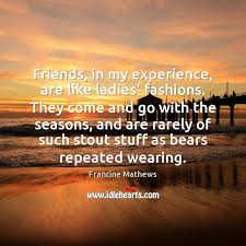 Friends In My Experience Are Like Ladies Fashions They Come And Go Idlehearts