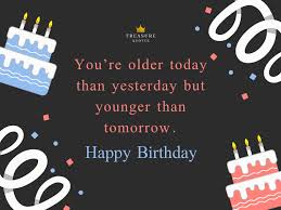 I hope you have a wonderful day and that the year ahead is filled with much love, many wonderful surprises and gives you lasting memories that you will cherish in all the days ahead. Famous Quote You Re Older Today Than Yesterday But Younger Than Tomorrow Happy Birthday