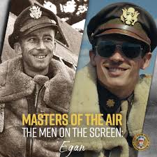 Major John C. Egan, played by Callum Turner. Egan served as the 100th Bomb  Group's first Air Executive, and later became the C.O. of the 418th Bomb  Squadron. Egan was flying with