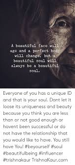 A Beautiful Face Will Age And A Perfect Body Will Change But A Beautiful Soul Will Always Be A Beautiful Soul Everyone Of You Has A Unique Id And That Is Your
