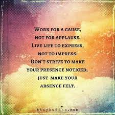 Work for a cause not for applause live life to express not to impress meaning. Tiny Buddha On Twitter Work For A Cause Not For Applause Live Life To Express Not To Impress Don T Strive To Make Your Presence Noticed Just Make Your Absence Felt Https T Co Cqf5r5g7li