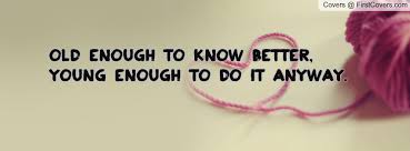 Old enough to know better, young enough to do it anyway. Know Better Do Better Quotes Quotesgram