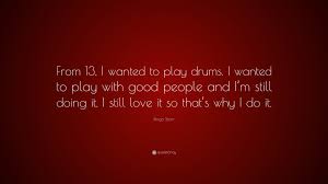 Drummers who strictly limit themselves to drums and rhythm alone are what are some of your favorite drumming quotes? Ringo Starr Quote From 13 I Wanted To Play Drums I Wanted To Play With Good People And I M Still Doing It I Still Love It So That S Why
