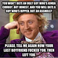 You Won T Date An Ugly Guy Who S Kinda Chubby But Honest And You Will Date A Guy Who S Ripped But An Asshole Please Tell Me Again How Your Last Boyfriend Fucked You
