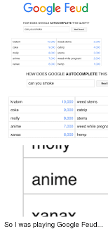 Your girlfriend is scared you'll get bored of her. Google Feud How Does Google Autocomplete This Query Can You Smoke Next Round Kratom Coke Molly 10000 Weed Stems 9000 Catnip 8000 Stems 7000 Weed While Pregnant 6000 Hemp 5000 4000 3000