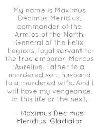 Dec 25, 2012 · my name is maximus decimus meridius, commander of the armies of the north, general of the felix legions and loyal servant to the true emperor, marcus aurelius. Maximus Decimus Quotes Photos Quotesgram