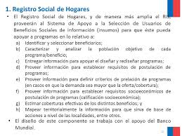 El registro social de hogares, es un sistema de captación de información cuyo objetivo es recopilar y posteriormente conocer el estatus económico de todos sus habitantes. Sistema De Apoyo A La Seleccion De Usuarios De Prestaciones Sociales Ppt Descargar