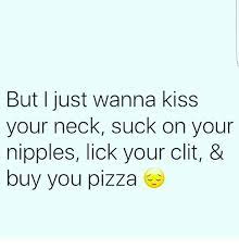 But I Just Wanna Kiss Your Neck Suck On Your Nipples Lick Your Clit Buy You Pizza Meme On Me Me