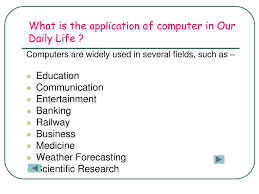 Computerisation is everywhere although the majority of it goes unnoticed or taken for granted. Ppt What Is A Computer What Is The Application Of Computer In Our Daily Life Powerpoint Presentation Id 3928751