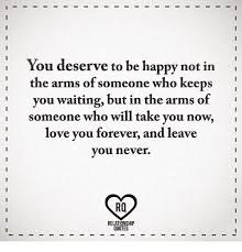 People often say that everybody deserves happiness. You Deserve To Be Happy Not In The Arms Of Someone Who Keeps You Waiting But In The Arms Of Someone Who Will Take You Now Love You Forever And Leave You