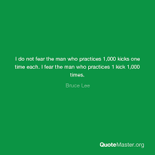 I fear not the man who has practiced 10,000 kicks once, but i fear the man who has practiced one kick 10,000 times. I Do Not Fear The Man Who Practices 1 000 Kicks One Time Each I Fear The Man Who Practices 1 Kick 1 000 Times Bruce Lee